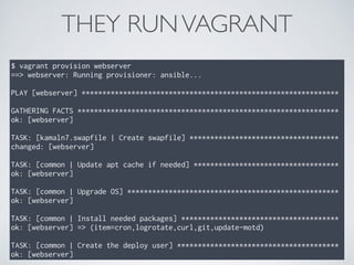 THEY RUNVAGRANT
$ vagrant provision webserver
==> webserver: Running provisioner: ansible...
PLAY [webserver] **************************************************************
GATHERING FACTS ***************************************************************
ok: [webserver]
TASK: [kamaln7.swapfile | Create swapfile] ************************************
changed: [webserver]
TASK: [common | Update apt cache if needed] ***********************************
ok: [webserver]
TASK: [common | Upgrade OS] ***************************************************
ok: [webserver]
TASK: [common | Install needed packages] **************************************
ok: [webserver] => (item=cron,logrotate,curl,git,update-motd)
TASK: [common | Create the deploy user] ***************************************
ok: [webserver]
 