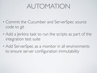 AUTOMATION
• Commit the Cucumber and ServerSpec source
code to git
• Add a Jenkins task to run the scripts as part of the
integration test suite
• Add ServerSpec as a monitor in all environments
to ensure server conﬁguration immutability
 