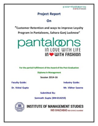 Project Report
On
“Customer Retention and ways to improve Loyalty
Program in Pantaloons, Sahara Ganj Lucknow”
FFoorr tthhee ppaarrttiiaall FFuullffiillllmmeenntt ooff tthhee AAwwaarrdd ooff tthhee PPoosstt GGrraadduuaattiioonn
DDiipplloommaa iinn MMaannaaggeemmeenntt
Session 2014-16
Faculty Guide: Industry Guide:
Dr. Vishal Gupta Mr. Vibhor Saxena
Submitted By:
Somnath Gupta (BM-014259)
 