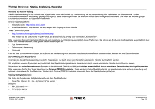 Wichtige Hinweise: Katalog, Bestellung, Reparatur
Hinweise zu diesem Katalog
Dieser Ersatzteilkatalog im pdf-Format oder in gedruckter Form dient Ihnen zur Unterstützung bei der Identifizierung von Ersatzteilen für Ihre Maschine. Unsere
Ersatzteildokumentation wird ständig gepflegt und ergänzt, diese Änderungen finden Sie eventuell nicht in dem vorliegenden Dokument. Sie finden die aktuelle, gültige
Ersatzteildokumentation auf folgenden Plattformen:
Online Ersatzteilplattform:
• Händlerbereich: http://store.terex.com
• Endkundenbereich: bitte wenden Sie sich wegen dem Zugang an Ihren Händler
Terex Construction portal:
• http://constructionsupport.terex.com/home.asp
Hier finden Sie die Dokumente im pdf-Format, die Erstanmeldung erfolgt über den Button „Kontaktieren“.
Bitte verwenden Sie zur Ersatzteilidentifizierung und -bestellung (nur Händler) ausschließlich diese Plattformen. Sie können als Endkunde ihre Ersatzteile ausschließlich über
Ihren Terex Händler bestellen, bitte geben Sie bei Bestellungen an:
• Typ, Seriennummer
• Teilenummer, Benennung
• Stückzahl
Falls wir Teile zurücknehmen müssen, die aufgrund der Verwendung nicht aktueller Ersatzteildokumente falsch bestellt wurden, werden wir eine Gebühr erheben.
Durchführung von Reparaturen
Innerhalb des Gewährleistungszeitraums dürfen Reparaturen nur durch einen vom Hersteller autorisierten Händler durchgeführt werden.
Wir empfehlen unseren Endkunden auch außerhalb des Gewährleistungszeitraums Reparaturen durch unsere autorisierten Händler durchführen zu lassen.
Reparaturen an sicherheitsrelevanten Bauteilen in der Hydraulik, Elektrik und Mechanik dürfen ausschließlich durch autorisierte Terex Händler durchgeführt werden.
Bitte verwenden Sie für Ihre Terex Maschinen nur Original-TEREX-Ersatzteile . Diese werden in hoher Qualität gefertigt und gewährleisten eine sichere Anwendung und
optimale Lebensdauer für Ihre Maschine. Werden nicht Original-TEREX-Ersatzteile verwendet, kann die Gewährleistung erlöschen.
Katalog Gültigkeitsbereich
Sie finden die Angabe des Gültigkeitsbereichs auf dem Deckblatt unter:
• Serial No. (Serien Nr. / No. de Série / N.º de serie)
Beispiele:
• MHL320-0965-1141
• TC25-0101-XXXX
Illustrated Parts Catalog
TC0035 0557 - XXXX
09-January-2014
Page 12
 