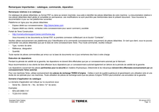 Remarques importantes : catalogue, commande, réparation
Remarques relatives à ce catalogue
Ce catalogue de pièces détachées, au format PDF ou dans sa version imprimée, vous aide à identifier les pièces détachées de votre machine. La documentation relative à
nos pièces détachées étant gérée et complétée en permanence, ces modifications ne sont peut-être pas mentionnées dans le présent document. Vous trouverez la
documentation à jour sur les plateformes suivantes:
Plateforme en ligne pour les pièces détachées:
• Espace dédié aux concessionnaires: http://store.terex.com
• Espace dédié aux clients: contactez votre concessionnaire pour savoir comment y accéder
Portail de Terex Construction:
• http://constructionsupport.terex.com/home.asp
Vous trouverez ici les documents au format PDF, la première connexion s'effectuant via le bouton “Contacter”.
Veuillez utiliser exclusivement ces plateformes pour l'identification et la commande (concessionnaires uniquement) de pièces détachées. En tant que client, vous ne pouvez
commander vos pièces détachées que par le biais de votre concessionnaire Terex. Pour toute commande, veuillez indiquer:
• Type, numéro de série
• Référence, désignation
• Quantité
Toute reprise de pièces commandées par erreur sur la base de documents non à jour entraînera des frais à votre charge.
Exécution de réparations
Pendant la période de validité de la garantie, les réparations ne doivent être effectuées que par un concessionnaire autorisé par le fabricant.
Nous recommandons à nos clients de faire effectuer leurs réparations par un concessionnaire autorisé également en dehors de la période de validité de la garantie.
Les réparations concernant les pièces pertinentes pour la sécurité en matière d'hydraulique, d'électricité et de mécanique doivent être effectuées exclusivement par un
concessionnaire Terex autorisé.
Pour vos machines Terex, utilisez exclusivement des pièces de rechange TEREX d'origine . Celles-ci sont de qualité supérieure et garantissent une utilisation sûre et une
durée de vie optimale pour vos machines. Toute utilisation de pièces de rechange autre que les pièces d’origine TEREX peut entraîner une annulation de la garantie.
Domaine d’application du catalogue
Le domaine d'application est indiqué sur la couverture sous:
• Serial No. (Serien Nr. / No. de Série / N.º de serie)
Exemples:
• MHL320-0965-1141
• TC25-0101-XXXX
Illustrated Parts Catalog
TC0035 0557 - XXXX
09-January-2014
Page 14
 