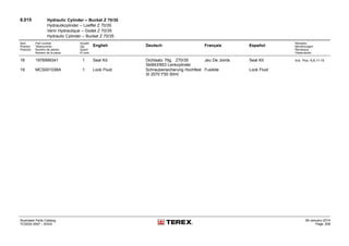 8.015 Hydraulic Cylinder – Bucket Z 70/35
Hydraulikzylinder – Loeffel Z 70/35
Verin Hydraulique – Godet Z 70/35
Hydraulic Cylinder – Bucket Z 70/35
Item
Position
Posición
Part number
Teilenummer
Numéro de pièces
Número de la pieza
Anzahl
Qty.
Quant
El núm.
English Deutsch Français Español
Remarks
Bemerkungen
Remarque
Observación
18 1976999341 1 Seal Kit Dichtsatz 7tlg. Z70/35
Skl843/853 Lenkzylinder
Jeu De Joints Seal Kit Incl. Pos. 6,8,11-15
19 MCS001036A 1 Lock Fluid Schraubensicherung Hochfest
Sl 2070 F50 50ml
Fusibile Lock Fluid
Illustrated Parts Catalog
TC0035 0557 - XXXX
09-January-2014
Page 208
 
