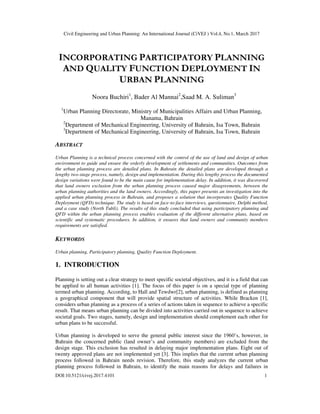 Civil Engineering and Urban Planning: An International Journal (CiVEJ ) Vol.4, No.1, March 2017
DOI:10.5121/civej.2017.4101 1
INCORPORATING PARTICIPATORY PLANNING
AND QUALITY FUNCTION DEPLOYMENT IN
URBAN PLANNING
Noora Buchiri1
, Bader Al Mannai2
,Saad M. A. Suliman3
1
Urban Planning Directorate, Ministry of Municipalities Affairs and Urban Planning,
Manama, Bahrain
2
Department of Mechanical Engineering, University of Bahrain, Isa Town, Bahrain
3
Department of Mechanical Engineering, University of Bahrain, Isa Town, Bahrain
ABSTRACT
Urban Planning is a technical process concerned with the control of the use of land and design of urban
environment to guide and ensure the orderly development of settlements and communities. Outcomes from
the urban planning process are detailed plans. In Bahrain the detailed plans are developed through a
lengthy two-stage process, namely, design and implementation. During this lengthy process the documented
design variations were found to be the main cause for implementation delay. In addition, it was discovered
that land owners exclusion from the urban planning process caused major disagreements, between the
urban planning authorities and the land owners. Accordingly, this paper presents an investigation into the
applied urban planning process in Bahrain, and proposes a solution that incorporates Quality Function
Deployment (QFD) technique. The study is based on face-to-face interviews, questionnaire, Delphi method,
and a case study (North Tubli). The results of this study concluded that using participatory planning and
QFD within the urban planning process enables evaluation of the different alternative plans, based on
scientific and systematic procedures. In addition, it ensures that land owners and community members
requirements are satisfied.
KEYWORDS
Urban planning, Participatory planning, Quality Function Deployment.
1. INTRODUCTION
Planning is setting out a clear strategy to meet specific societal objectives, and it is a field that can
be applied to all human activities [1]. The focus of this paper is on a special type of planning
termed urban planning. According, to Hall and Tewdwr[2], urban planning, is defined as planning
a geographical component that will provide spatial structure of activities. While Bracken [1],
considers urban planning as a process of a series of actions taken in sequence to achieve a specific
result. That means urban planning can be divided into activities carried out in sequence to achieve
societal goals. Two stages, namely, design and implementation should complement each other for
urban plans to be successful.
Urban planning is developed to serve the general public interest since the 1960’s, however, in
Bahrain the concerned public (land owner’s and community members) are excluded from the
design stage. This exclusion has resulted in delaying major implementation plans. Eight out of
twenty approved plans are not implemented yet [3]. This implies that the current urban planning
process followed in Bahrain needs revision. Therefore, this study analyzes the current urban
planning process followed in Bahrain, to identify the main reasons for delays and failures in
 