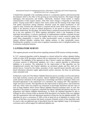 International Journal of Computational Science, Information Technology and Control Engineering
(IJCSITCE) Vol.4, No.1, January 2017
7
A handwritten autograph is the concluding reaction to a compound cognitive and neuromuscular
development which is the effect of the growing up and learning functions. This begins through
upbringing with processions and doodles. Afterwards, immature brood initiate to employ
communication in their acquire manner, while their motor manage is frequently not extremely
perfect. Tracing assists both to improve their motor control and the learning of the shape along
with spatial associations among substance, therefore create the spatial recollection or else
cognitive map. Formerly this information is acquired and the motor skills begin to mature, it is
likely in the direction of pick an ordered progression of aim points to execute flowing and
effortless handwriting. By this phase, the human being is prepared toward describe with perform
his or her own signature [17]. While signature description, which is the foundation of inter
individual inconsistency, is scarcely customized, its implementation modifies constantly because
of lengthy and small idiom features. The lengthy idiom roving is mostly caused by aging while
small idiom changeability is caused by either psychosomatic causes or exterior features for
instance different attitudes, scripting tools, signing surfaces, or other inexplicable causes.
Modelling this variability’s is a key issue in signature examination and it is delighted another way
in numerous methodical domains.
3. LITERATURE SURVEY
This segment presents several discussions regarding numerous OCR systems existing nowadays.
In “[1]”, proposed algorithm could be damaged as a kernel utilized for solitary alphabet finding
within an entire OCR description method with no requirement for any compound mathematical
operations. The highlights of this approach are that, it doesn’t employ any databases or libraries
of picture matrices to differentiate alphabets, but it has a special algorithm to differentiate
alphabets in its position. The enthusiasm for the improvement of that algorithm was the
straightforward actuality that English alphabets are permanent glyphs and they shall not be
altered forever. Caused by this reality, procedure of non expected neural networks and vector
based information education supply approximately perfect outcomes, but these are performing
many outmoded work.
Furthermore, nearly all of the Optical Alphabet Detection process nowadays involves descriptions
from high resolution scanners and cameras. Optical Alphabet Recognition technology currently
could construct utilization of this progression in knowledge and believe techniques which were
discarded appropriate to the requirement of in attendance day imaging skill. That algorithm is
single such move towards. That algorithm has the improvement of speed, power, and recollection
with area, while it does not comprise any instruction or knowledge mechanism and also since of
lack of image database which various Optical Alphabet Detection technique need. As well, that
algorithm is the primary in organism a manifold font Optical Alphabet Recognition and also a no
preparation style Optical Alphabet Identification. To finish, the inhabited algorithm be able to
willingly be old as a kernel within an absolute OCR description to be familiar with every alphabet
after the segmentation with such adjustment operation to bring into line the alphabet parallel. The
algorithm too gives a correctness of 100% on the at hand test set of alphabets for mainly of the
fonts in all the three over mention font family at present. Potential version of this algorithm could
be usual to take out additional type of description from the input alphabet image to development
correctness and to afford support for additional alphabet sets.
 