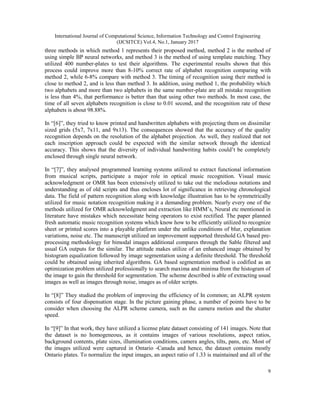 International Journal of Computational Science, Information Technology and Control Engineering
(IJCSITCE) Vol.4, No.1, January 2017
9
three methods in which method 1 represents their proposed method, method 2 is the method of
using simple BP neural networks, and method 3 is the method of using template matching. They
utilized 400 number-plates to test their algorithms. The experimental results shown that this
process could improve more than 8-10% correct rate of alphabet recognition comparing with
method 2, while 6-8% compare with method 3. The timing of recognition using their method is
close to method 2, and is less than method 3. In addition, using method 1, the probability which
two alphabets and more than two alphabets in the same number-plate are all mistake recognition
is less than 4%, that performance is better than that using other two methods. In most case, the
time of all seven alphabets recognition is close to 0.01 second, and the recognition rate of these
alphabets is about 98.88%.
In “[6]”, they tried to know printed and handwritten alphabets with projecting them on dissimilar
sized grids (5x7, 7x11, and 9x13). The consequences showed that the accuracy of the quality
recognition depends on the resolution of the alphabet projection. As well, they realized that not
each inscription approach could be expected with the similar network through the identical
accuracy. This shows that the diversity of individual handwriting habits could’t be completely
enclosed through single neural network.
In “[7]”, they analysed programmed learning systems utilized to extract functional information
from musical scripts, participate a major role in optical music recognition. Visual music
acknowledgment or OMR has been extensively utilized to take out the melodious notations and
understanding as of old scripts and thus encloses lot of significance in retrieving chronological
data. The field of pattern recognition along with knowledge illustration has to be symmetrically
utilized for music notation recognition making it a demanding problem. Nearly every one of the
methods utilized for OMR acknowledgment and extraction like HMM’s, Neural etc mentioned in
literature have mistakes which necessitate being operators to exist rectified. The paper planned
fresh automatic music recognition systems which know how to be efficiently utilized to recognize
sheet or printed scores into a playable platform under the unlike conditions of blur, explanation
variations, noise etc. The manuscript utilized an improvement supported threshold GA based pre-
processing methodology for bimodal images additional compares through the Sable filtered and
usual GA outputs for the similar. The attitude makes utilize of an enhanced image obtained by
histogram equalization followed by image segmentation using a definite threshold. The threshold
could be obtained using inherited algorithms. GA based segmentation method is codified as an
optimization problem utilized professionally to search maxima and minima from the histogram of
the image to gain the threshold for segmentation. The scheme described is able of extracting usual
images as well as images through noise, images as of older scripts.
In “[8]” They studied the problem of improving the efficiency of In common; an ALPR system
consists of four dispensation stage. In the picture gaining phase, a number of points have to be
consider when choosing the ALPR scheme camera, such as the camera motion and the shutter
speed.
In “[9]” In that work, they have utilized a license plate dataset consisting of 141 images. Note that
the dataset is no homogeneous, as it contains images of various resolutions, aspect ratios,
background contents, plate sizes, illumination conditions, camera angles, tilts, pans, etc. Most of
the images utilized were captured in Ontario -Canada and hence, the dataset contains mostly
Ontario plates. To normalize the input images, an aspect ratio of 1.33 is maintained and all of the
 
