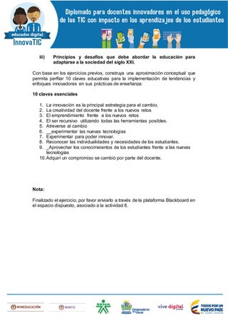 iii) Principios y desafíos que debe abordar la educación para
adaptarse a la sociedad del siglo XXI.
Con base en los ejercicios previos, construya una aproximación conceptual que
permita perfilar 10 claves educativas para la implementación de tendencias y
enfoques innovadores en sus prácticas de enseñanza:
10 claves esenciales
1. La innovación es la principal estrategia para el cambio.
2. La creatividad del docente frente a los nuevos retos
3. El emprendimiento frente a los nuevos retos
4. El ser recursivo utilizando todas las herramientas posibles.
5. Atreverse al cambio
6. __experimentar las nuevas tecnologias
7. Experimentar para poder innovar.
8. Reconocer las individualidades y necesidades de los estudiantes.
9. _Aprovechar los conocimeientos de los estudiantes frente a las nuevas
tecnologías
10.Adquirí un compromiso se cambió por parte del docente.
Nota:
Finalizado el ejercicio, por favor enviarlo a través de la plataforma Blackboard en
el espacio dispuesto, asociado a la actividad 8.
 
