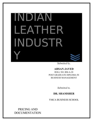 INDIAN
LEATHER
INDUSTR
Y                     Submitted by,

                    AHSAN JAVED
                     ROLL NO. BM-A-20
                POST GRADUATE DIPLOMA IN
                  BUSINESS MANAGEMENT



                      Submitted to,

                   DR. SHAMSHER

                YMCA BUSINESS SCHOOL


  PRICING AND
DOCUMENTATION
 