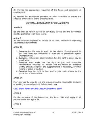 E-mail:morning@bsnl.in 10 17/03/2015
Phone:9847041681
(b) Provide for appropriate regulation of the hours and conditions of
employment;
(c) Provide for appropriate penalties or other sanctions to ensure the
effective enforcement of the present article.
UNIVERSAL DECLARATION OF HUMAN RIGHTSUNIVERSAL DECLARATION OF HUMAN RIGHTSUNIVERSAL DECLARATION OF HUMAN RIGHTSUNIVERSAL DECLARATION OF HUMAN RIGHTS
Article 4Article 4Article 4Article 4
No one shall be held in slavery or servitude; slavery and the slave trade
shall be prohibited in all their forms.
Article 5Article 5Article 5Article 5
No one shall be subjected to torture or to cruel, inhuman or degrading
treatment or punishment.
Article 23Article 23Article 23Article 23
1. Everyone has the right to work, to free choice of employment, to
just and favourable conditions of work and to protection against
unemployment.
2. Everyone, without any discrimination, has the right to equal pay for
equal work.
3. Everyone who works has the right to just and favourable
remuneration ensuring for himself and his family an existence
worthy of human dignity, and supplemented, if necessary, by other
means of social protection.
4. Everyone has the right to form and to join trade unions for the
protection of his interests.
Article 24Article 24Article 24Article 24
Everyone has the right to rest and leisure, including reasonable limitation
of working hours and periodic holidays with pay.
C182 Worst Forms of Child Labour Convention, 1999C182 Worst Forms of Child Labour Convention, 1999C182 Worst Forms of Child Labour Convention, 1999C182 Worst Forms of Child Labour Convention, 1999
Article 2
For the purposes of this Convention, the term childchildchildchild shall apply to all
persons under the age of 18.
Article 3
 