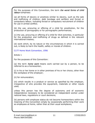 E-mail:morning@bsnl.in 11 17/03/2015
Phone:9847041681
For the purposes of this Convention, the term the worst forms of childthe worst forms of childthe worst forms of childthe worst forms of child
labourlabourlabourlabour comprises:
(a) all forms of slavery or practices similar to slavery, such as the sale
and trafficking of children, debt bondage and serfdom and forced or
compulsory labour, including forced or compulsory recruitment of children
for use in armed conflict;
(b) the use, procuring or offering of a child for prostitution, for the
production of pornography or for pornographic performances;
(c) the use, procuring or offering of a child for illicit activities, in particular
for the production and trafficking of drugs as defined in the relevant
international treaties;
(d) work which, by its nature or the circumstances in which it is carried
out, is likely to harm the health, safety or morals of children.
C177 Home Work Convention, 1996
Article 1
For the purposes of this Convention:
(a) the term home workhome workhome workhome work means work carried out by a person, to be
referred to as a homeworker,
(i) in his or her home or in other premises of his or her choice, other than
the workplace of the employer;
(ii) for remuneration;
(iii) which results in a product or service as specified by the employer,
irrespective of who provides the equipment, materials or other inputs
used,
unless this person has the degree of autonomy and of economic
independence necessary to be considered an independent worker under
national laws, regulations or court decisions;
(b) persons with employee status do not become homeworkers within the
meaning of this Convention simply by occasionally performing their work
as employees at home, rather than at their usual workplaces;
 