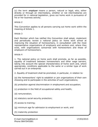 E-mail:morning@bsnl.in 12 17/03/2015
Phone:9847041681
(c) the term employeremployeremployeremployer means a person, natural or legal, who, either
directly or through an intermediary, whether or not intermediaries are
provided for in national legislation, gives out home work in pursuance of
his or her business activity.
Article 2
This Convention applies to all persons carrying out home work within the
meaning of Article 1.
Article 3
Each Member which has ratified this Convention shall adopt, implement
and periodically review a national policy on home work aimed at
improving the situation of homeworkers, in consultation with the most
representative organizations of employers and workers and, where they
exist, with organizations concerned with homeworkers and those of
employers of homeworkers.
Article 4
1. The national policy on home work shall promote, as far as possible,
equality of treatment between homeworkers and other wage earners,
taking into account the special characteristics of home work and, where
appropriate, conditions applicable to the same or a similar type of work
carried out in an enterprise.
2. Equality of treatment shall be promoted, in particular, in relation to:
(a) the homeworkers' right to establish or join organizations of their own
choosing and to participate in the activities of such organizations;
(b) protection against discrimination in employment and occupation;
(c) protection in the field of occupational safety and health;
(d) remuneration;
(e) statutory social security protection;
(f) access to training;
(g) minimum age for admission to employment or work; and
(h) maternity protection
 