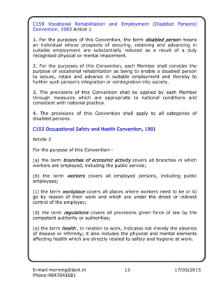 E-mail:morning@bsnl.in 13 17/03/2015
Phone:9847041681
C159 Vocational Rehabilitation and Employment (Disabled Persons)
Convention, 1983 Article 1
1. For the purposes of this Convention, the term disabled persondisabled persondisabled persondisabled person means
an individual whose prospects of securing, retaining and advancing in
suitable employment are substantially reduced as a result of a duly
recognised physical or mental impairment.
2. For the purposes of this Convention, each Member shall consider the
purpose of vocational rehabilitation as being to enable a disabled person
to secure, retain and advance in suitable employment and thereby to
further such person's integration or reintegration into society.
3. The provisions of this Convention shall be applied by each Member
through measures which are appropriate to national conditions and
consistent with national practice.
4. The provisions of this Convention shall apply to all categories of
disabled persons.
C155 Occupational Safety and Health Convention, 1981C155 Occupational Safety and Health Convention, 1981C155 Occupational Safety and Health Convention, 1981C155 Occupational Safety and Health Convention, 1981
Article 3
For the purpose of this Convention--
(a) the term branches of economic activitybranches of economic activitybranches of economic activitybranches of economic activity covers all branches in which
workers are employed, including the public service;
(b) the term workersworkersworkersworkers covers all employed persons, including public
employees;
(c) the term workplaceworkplaceworkplaceworkplace covers all places where workers need to be or to
go by reason of their work and which are under the direct or indirect
control of the employer;
(d) the term regulationsregulationsregulationsregulations covers all provisions given force of law by the
competent authority or authorities;
(e) the term healthhealthhealthhealth , in relation to work, indicates not merely the absence
of disease or infirmity; it also includes the physical and mental elements
affecting health which are directly related to safety and hygiene at work.
 