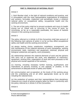 E-mail:morning@bsnl.in 14 17/03/2015
Phone:9847041681
PART II. PRINCIPLES OF NATIONAL POLICYPART II. PRINCIPLES OF NATIONAL POLICYPART II. PRINCIPLES OF NATIONAL POLICYPART II. PRINCIPLES OF NATIONAL POLICY
Article 4
1. Each Member shall, in the light of national conditions and practice, and
in consultation with the most representative organisations of employers
and workers, formulate, implement and periodically review a coherent
national policy on occupational safety, occupational health and the
working environment.
2. The aim of the policy shall be to prevent accidents and injury to health
arising out of, linked with or occurring in the course of work, by
minimising, so far as is reasonably practicable, the causes of hazards
inherent in the working environment.
Article 5
The policy referred to in Article 4 of this Convention shall take account of
the following main spheres of action in so far as they affect occupational
safety and health and the working environment:
(a) design, testing, choice, substitution, installation, arrangement, use
and maintenance of the material elements of work (workplaces, working
environment, tools, machinery and equipment, chemical, physical and
biological substances and agents, work processes);
(b) relationships between the material elements of work and the persons
who carry out or supervise the work, and adaptation of machinery,
equipment, working time, organisation of work and work processes to the
physical and mental capacities of the workers;
(c) training, including necessary further training, qualifications and
motivations of persons involved, in one capacity or another, in the
achievement of adequate levels of safety and health;
(d) communication and co-operation at the levels of the working group
and the undertaking and at all other appropriate levels up to and
including the national level;
(e) the protection of workers and their representatives from disciplinary
measures as a result of actions properly taken by them in conformity with
the policy referred to in Article 4 of this Convention.
Article 6
 