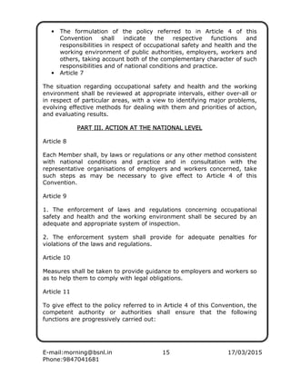 E-mail:morning@bsnl.in 15 17/03/2015
Phone:9847041681
• The formulation of the policy referred to in Article 4 of this
Convention shall indicate the respective functions and
responsibilities in respect of occupational safety and health and the
working environment of public authorities, employers, workers and
others, taking account both of the complementary character of such
responsibilities and of national conditions and practice.
• Article 7
The situation regarding occupational safety and health and the working
environment shall be reviewed at appropriate intervals, either over-all or
in respect of particular areas, with a view to identifying major problems,
evolving effective methods for dealing with them and priorities of action,
and evaluating results.
PART III. ACTION AT THE NATIONAL LEVELPART III. ACTION AT THE NATIONAL LEVELPART III. ACTION AT THE NATIONAL LEVELPART III. ACTION AT THE NATIONAL LEVEL
Article 8
Each Member shall, by laws or regulations or any other method consistent
with national conditions and practice and in consultation with the
representative organisations of employers and workers concerned, take
such steps as may be necessary to give effect to Article 4 of this
Convention.
Article 9
1. The enforcement of laws and regulations concerning occupational
safety and health and the working environment shall be secured by an
adequate and appropriate system of inspection.
2. The enforcement system shall provide for adequate penalties for
violations of the laws and regulations.
Article 10
Measures shall be taken to provide guidance to employers and workers so
as to help them to comply with legal obligations.
Article 11
To give effect to the policy referred to in Article 4 of this Convention, the
competent authority or authorities shall ensure that the following
functions are progressively carried out:
 