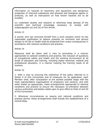 E-mail:morning@bsnl.in 17 17/03/2015
Phone:9847041681
information on hazards of machinery and equipment and dangerous
properties of chemical substances and physical and biological agents or
products, as well as instructions on how known hazards are to be
avoided;
(c) undertake studies and research or otherwise keep abreast of the
scientific and technical knowledge necessary to comply with
subparagraphs (a) and (b) of this Article.
Article 13
A worker who has removed himself from a work situation which he has
reasonable justification to believe presents an imminent and serious
danger to his life or health shall be protected from undue consequences in
accordance with national conditions and practice.
Article 14
Measures shall be taken with a view to promoting in a manner
appropriate to national conditions and practice, the inclusion of questions
of occupational safety and health and the working environment at all
levels of education and training, including higher technical, medical and
professional education, in a manner meeting the training needs of all
workers.
Article 15
1. With a view to ensuring the coherence of the policy referred to in
Article 4 of this Convention and of measures for its application, each
Member shall, after consultation at the earliest possible stage with the
most representative organisations of employers and workers, and with
other bodies as appropriate, make arrangements appropriate to national
conditions and practice to ensure the necessary co-ordination between
various authorities and bodies called upon to give effect to Parts II and III
of this Convention.
2. Whenever circumstances so require and national conditions and
practice permit, these arrangements shall include the establishment of a
central body.
 