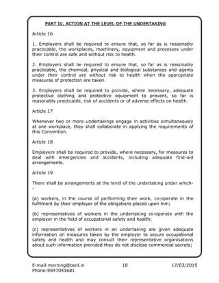 E-mail:morning@bsnl.in 18 17/03/2015
Phone:9847041681
PART IV. ACTION AT TPART IV. ACTION AT TPART IV. ACTION AT TPART IV. ACTION AT THE LEVEL OF THE UNDERTAKINGHE LEVEL OF THE UNDERTAKINGHE LEVEL OF THE UNDERTAKINGHE LEVEL OF THE UNDERTAKING
Article 16
1. Employers shall be required to ensure that, so far as is reasonably
practicable, the workplaces, machinery, equipment and processes under
their control are safe and without risk to health.
2. Employers shall be required to ensure that, so far as is reasonably
practicable, the chemical, physical and biological substances and agents
under their control are without risk to health when the appropriate
measures of protection are taken.
3. Employers shall be required to provide, where necessary, adequate
protective clothing and protective equipment to prevent, so far is
reasonably practicable, risk of accidents or of adverse effects on health.
Article 17
Whenever two or more undertakings engage in activities simultaneously
at one workplace, they shall collaborate in applying the requirements of
this Convention.
Article 18
Employers shall be required to provide, where necessary, for measures to
deal with emergencies and accidents, including adequate first-aid
arrangements.
Article 19
There shall be arrangements at the level of the undertaking under which-
-
(a) workers, in the course of performing their work, co-operate in the
fulfilment by their employer of the obligations placed upon him;
(b) representatives of workers in the undertaking co-operate with the
employer in the field of occupational safety and health;
(c) representatives of workers in an undertaking are given adequate
information on measures taken by the employer to secure occupational
safety and health and may consult their representative organisations
about such information provided they do not disclose commercial secrets;
 