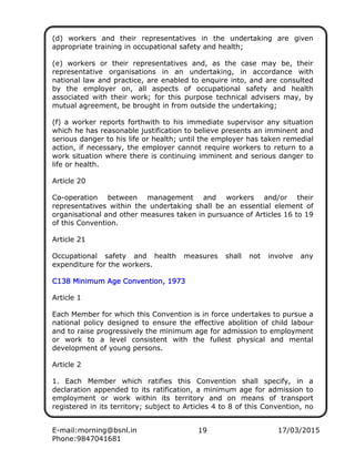 E-mail:morning@bsnl.in 19 17/03/2015
Phone:9847041681
(d) workers and their representatives in the undertaking are given
appropriate training in occupational safety and health;
(e) workers or their representatives and, as the case may be, their
representative organisations in an undertaking, in accordance with
national law and practice, are enabled to enquire into, and are consulted
by the employer on, all aspects of occupational safety and health
associated with their work; for this purpose technical advisers may, by
mutual agreement, be brought in from outside the undertaking;
(f) a worker reports forthwith to his immediate supervisor any situation
which he has reasonable justification to believe presents an imminent and
serious danger to his life or health; until the employer has taken remedial
action, if necessary, the employer cannot require workers to return to a
work situation where there is continuing imminent and serious danger to
life or health.
Article 20
Co-operation between management and workers and/or their
representatives within the undertaking shall be an essential element of
organisational and other measures taken in pursuance of Articles 16 to 19
of this Convention.
Article 21
Occupational safety and health measures shall not involve any
expenditure for the workers.
C138 Minimum Age Convention, 1973C138 Minimum Age Convention, 1973C138 Minimum Age Convention, 1973C138 Minimum Age Convention, 1973
Article 1
Each Member for which this Convention is in force undertakes to pursue a
national policy designed to ensure the effective abolition of child labour
and to raise progressively the minimum age for admission to employment
or work to a level consistent with the fullest physical and mental
development of young persons.
Article 2
1. Each Member which ratifies this Convention shall specify, in a
declaration appended to its ratification, a minimum age for admission to
employment or work within its territory and on means of transport
registered in its territory; subject to Articles 4 to 8 of this Convention, no
 