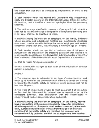 E-mail:morning@bsnl.in 20 17/03/2015
Phone:9847041681
one under that age shall be admitted to employment or work in any
occupation.
2. Each Member which has ratified this Convention may subsequently
notify the Director-General of the International Labour Office, by further
declarations, that it specifies a minimum age higher than that previously
specified.
3. The minimum age specified in pursuance of paragraph 1 of this Article
shall not be less than the age of completion of compulsory schooling and,
in any case, shall not be less than 15 years.
4. Notwithstanding the provisions of paragraph 3 of this Article, a Member
whose economy and educational facilities are insufficiently developed
may, after consultation with the organisations of employers and workers
concerned, where such exist, initially specify a minimum age of 14 years.
5. Each Member which has specified a minimum age of 14 years in
pursuance of the provisions of the preceding paragraph shall include in its
reports on the application of this Convention submitted under article 22 of
the Constitution of the International Labour Organisation a statement--
(a) that its reason for doing so subsists; or
(b) that it renounces its right to avail itself of the provisions in question
as from a stated date.
Article 3
1. The minimum age for admission to any type of employment or work
which by its nature or the circumstances in which it is carried out is likely
to jeopardise the health, safety or morals of young persons shall not be
less than 18 years.
2. The types of employment or work to which paragraph 1 of this Article
applies shall be determined by national laws or regulations or by the
competent authority, after consultation with the organisations of
employers and workers concerned, where such exist.
3. Notwithstanding the provisions of paragraph 1 of this Article, national3. Notwithstanding the provisions of paragraph 1 of this Article, national3. Notwithstanding the provisions of paragraph 1 of this Article, national3. Notwithstanding the provisions of paragraph 1 of this Article, national
laws or regullaws or regullaws or regullaws or regulations or the competent authority may, after consultationations or the competent authority may, after consultationations or the competent authority may, after consultationations or the competent authority may, after consultation
with the organisations of employers and workers concerned, where suchwith the organisations of employers and workers concerned, where suchwith the organisations of employers and workers concerned, where suchwith the organisations of employers and workers concerned, where such
exist, authorise employment or work as from the age of 16 years onexist, authorise employment or work as from the age of 16 years onexist, authorise employment or work as from the age of 16 years onexist, authorise employment or work as from the age of 16 years on
condition that the health, safety and morals of the young percondition that the health, safety and morals of the young percondition that the health, safety and morals of the young percondition that the health, safety and morals of the young personssonssonssons
concerned are fully protected and that the young persons have receivedconcerned are fully protected and that the young persons have receivedconcerned are fully protected and that the young persons have receivedconcerned are fully protected and that the young persons have received
 