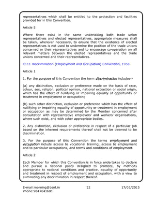 E-mail:morning@bsnl.in 22 17/03/2015
Phone:9847041681
representatives which shall be entitled to the protection and facilities
provided for in this Convention.
Article 5
Where there exist in the same undertaking both trade union
representatives and elected representatives, appropriate measures shall
be taken, wherever necessary, to ensure that the existence of elected
representatives is not used to undermine the position of the trade unions
concerned or their representatives and to encourage co-operation on all
relevant matters between the elected representatives and the trade
unions concerned and their representatives.
C111 Discrimination (Employment and Occupation) Convention, 1958
Article 1
1. For the purpose of this Convention the term discriminationdiscriminationdiscriminationdiscrimination includes--
(a) any distinction, exclusion or preference made on the basis of race,
colour, sex, religion, political opinion, national extraction or social origin,
which has the effect of nullifying or impairing equality of opportunity or
treatment in employment or occupation;
(b) such other distinction, exclusion or preference which has the effect of
nullifying or impairing equality of opportunity or treatment in employment
or occupation as may be determined by the Member concerned after
consultation with representative employers' and workers' organisations,
where such exist, and with other appropriate bodies.
2. Any distinction, exclusion or preference in respect of a particular job
based on the inherent requirements thereof shall not be deemed to be
discrimination.
3. For the purpose of this Convention the terms employmentemploymentemploymentemployment and
occupationoccupationoccupationoccupation include access to vocational training, access to employment
and to particular occupations, and terms and conditions of employment.
Article 2
Each Member for which this Convention is in force undertakes to declare
and pursue a national policy designed to promote, by methods
appropriate to national conditions and practice, equality of opportunity
and treatment in respect of employment and occupation, with a view to
eliminating any discrimination in respect thereof.
 