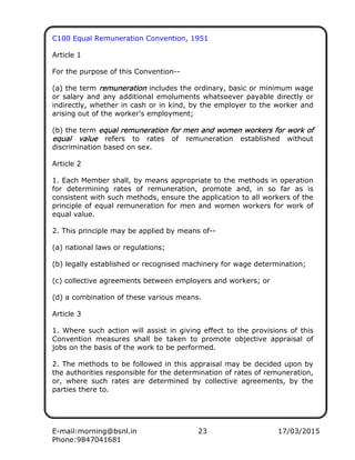 E-mail:morning@bsnl.in 23 17/03/2015
Phone:9847041681
C100 Equal Remuneration Convention, 1951
Article 1
For the purpose of this Convention--
(a) the term remunerationremunerationremunerationremuneration includes the ordinary, basic or minimum wage
or salary and any additional emoluments whatsoever payable directly or
indirectly, whether in cash or in kind, by the employer to the worker and
arising out of the worker's employment;
(b) the term equal remuneration for men and women workers for work ofequal remuneration for men and women workers for work ofequal remuneration for men and women workers for work ofequal remuneration for men and women workers for work of
equal valueequal valueequal valueequal value refers to rates of remuneration established without
discrimination based on sex.
Article 2
1. Each Member shall, by means appropriate to the methods in operation
for determining rates of remuneration, promote and, in so far as is
consistent with such methods, ensure the application to all workers of the
principle of equal remuneration for men and women workers for work of
equal value.
2. This principle may be applied by means of--
(a) national laws or regulations;
(b) legally established or recognised machinery for wage determination;
(c) collective agreements between employers and workers; or
(d) a combination of these various means.
Article 3
1. Where such action will assist in giving effect to the provisions of this
Convention measures shall be taken to promote objective appraisal of
jobs on the basis of the work to be performed.
2. The methods to be followed in this appraisal may be decided upon by
the authorities responsible for the determination of rates of remuneration,
or, where such rates are determined by collective agreements, by the
parties there to.
 