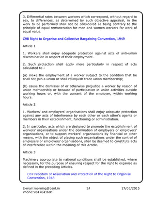 E-mail:morning@bsnl.in 24 17/03/2015
Phone:9847041681
3. Differential rates between workers which correspond, without regard to
sex, to differences, as determined by such objective appraisal, in the
work to be performed shall not be considered as being contrary to the
principle of equal remuneration for men and women workers for work of
equal value.
C98 Right to Organise and Collective Bargaining Convention, 1949C98 Right to Organise and Collective Bargaining Convention, 1949C98 Right to Organise and Collective Bargaining Convention, 1949C98 Right to Organise and Collective Bargaining Convention, 1949
Article 1
1. Workers shall enjoy adequate protection against acts of anti-union
discrimination in respect of their employment.
2. Such protection shall apply more particularly in respect of acts
calculated to--
(a) make the employment of a worker subject to the condition that he
shall not join a union or shall relinquish trade union membership;
(b) cause the dismissal of or otherwise prejudice a worker by reason of
union membership or because of participation in union activities outside
working hours or, with the consent of the employer, within working
hours.
Article 2
1. Workers' and employers' organisations shall enjoy adequate protection
against any acts of interference by each other or each other's agents or
members in their establishment, functioning or administration.
2. In particular, acts which are designed to promote the establishment of
workers' organisations under the domination of employers or employers'
organisations, or to support workers' organisations by financial or other
means, with the object of placing such organisations under the control of
employers or employers' organisations, shall be deemed to constitute acts
of interference within the meaning of this Article.
Article 3
Machinery appropriate to national conditions shall be established, where
necessary, for the purpose of ensuring respect for the right to organise as
defined in the preceding Articles.
C87 Freedom of Association and Protection of the Right to Organise
Convention, 1948
 