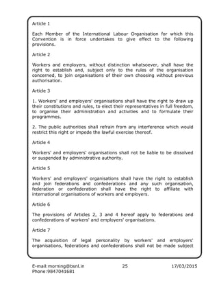 E-mail:morning@bsnl.in 25 17/03/2015
Phone:9847041681
Article 1
Each Member of the International Labour Organisation for which this
Convention is in force undertakes to give effect to the following
provisions.
Article 2
Workers and employers, without distinction whatsoever, shall have the
right to establish and, subject only to the rules of the organisation
concerned, to join organisations of their own choosing without previous
authorisation.
Article 3
1. Workers' and employers' organisations shall have the right to draw up
their constitutions and rules, to elect their representatives in full freedom,
to organise their administration and activities and to formulate their
programmes.
2. The public authorities shall refrain from any interference which would
restrict this right or impede the lawful exercise thereof.
Article 4
Workers' and employers' organisations shall not be liable to be dissolved
or suspended by administrative authority.
Article 5
Workers' and employers' organisations shall have the right to establish
and join federations and confederations and any such organisation,
federation or confederation shall have the right to affiliate with
international organisations of workers and employers.
Article 6
The provisions of Articles 2, 3 and 4 hereof apply to federations and
confederations of workers' and employers' organisations.
Article 7
The acquisition of legal personality by workers' and employers'
organisations, federations and confederations shall not be made subject
 