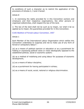 E-mail:morning@bsnl.in 26 17/03/2015
Phone:9847041681
to conditions of such a character as to restrict the application of the
provisions of Articles 2, 3 and 4 hereof.
Article 8
1. In exercising the rights provided for in this Convention workers and
employers and their respective organisations, like other persons or
organised collectivities, shall respect the law of the land.
2. The law of the land shall not be such as to impair, nor shall it be so
applied as to impair, the guarantees provided for in this Convention.
C105 Abolition of Forced Labour Convention, 1957
Article 1
Each Member of the International Labour Organisation which ratifies this
Convention undertakes to suppress and not to make use of any form of
forced or compulsory labour--
(a) as a means of political coercion or education or as a punishment for
holding or expressing political views or views ideologically opposed to the
established political, social or economic system;
(b) as a method of mobilising and using labour for purposes of economic
development;
(c) as a means of labour discipline;
(d) as a punishment for having participated in strikes;
(e) as a means of racial, social, national or religious discrimination.
 