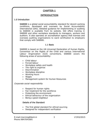 E-mail:morning@bsnl.in 3 17/03/2015
Phone:9847041681
CHAPTERCHAPTERCHAPTERCHAPTER----1111
INTRODUCTIONINTRODUCTIONINTRODUCTIONINTRODUCTION
1.0 Introduction1.0 Introduction1.0 Introduction1.0 Introduction
SA8000SA8000SA8000SA8000 is a global social accountability standard for decent working
conditions, developed and overseen by Social Accountability
International (SAI). Detailed guidance for implementing or auditing
to SA8000 is available from its website. SAI offers training in
SA8000 and other workplace standards to managers, workers and
auditors. It also operates an accreditation agency that licenses and
oversees auditing organizations to ward certification to employers
that comply with SA8000.
1.1 Basis1.1 Basis1.1 Basis1.1 Basis
SA8000 is based on the UN Universal Declaration of Human Rights,
Convention on the Rights of the Child and various International
Labour Organization (ILO) conventions. SA8000 covers the
following areas of accountability:
• Child labour
• Forced labour
• Workplace safety and health
• The right to organize
• Discrimination
• Workplace discipline
• Working hours
• Wages
• Management system for Human Resources
Corporate social responsibility
• Respect for human rights
• Fair treatment for the workforce
• Protecting the environment
• Ethical behaviour of the organization
• Being a good neighbour
Details of the SDetails of the SDetails of the SDetails of the Standardtandardtandardtandard
• The first global standard for ethical sourcing
• Designed for independent verification
 