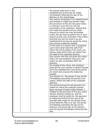 E-mail:morning@bsnl.in 30 17/03/2015
Phone:9847041681
No woman shall work in any
establishment during the six weeks
immediately following the day of her
delivery or her miscarriage.
Any woman employed in an establishment
and entitled to meternity benefit under
the provisons of this act may give notice
in writing in such form as may be
prescribed, to her employer, stating that
the maternity benefit and any other
amount to which she may be entitled
under this act may be paid to her or such
person as she may nominate in the notice
and that she will not work in ay any
establishment during the period for which
she receives maternity benefit.
In the case of a woman who is pregnant,
such notice shall state the date from
which she will be absent from work, not
being a date earlier than six weeks from
the date of her expected delivery.
Any woman who has not given the notice
when she was pregnant may give such
notice as soon as possible after the
delivery.
On receipt of the notice, the employer
shall permit such woman to absent herself
from the establishment during the period
for which she receives the maternity
benefit.
Sub Section IV: The period of one month
immediately preceding the period of six
weeks, before the date of her expected
delivery.
Any period during the said period of six
weeks for which the pregnant woman
does not avail of leave under Section 7
Subject to the provision of this act, every
woman shall be entitled to, and her
employer shall be liable for, the payment
of maternity benefit at the rate of the
average daily wage for the period of her
actual absence, tbjs is to say, the period
immediately preceding the day of her
delivery, the actual day of her delivery
and the period immediately following that
day.
 