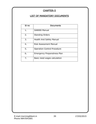 E-mail:morning@bsnl.in 39 17/03/2015
Phone:9847041681
CHCHCHCHAPTERAPTERAPTERAPTER----5555
LIST OF MANDATORY DOCUMENTSLIST OF MANDATORY DOCUMENTSLIST OF MANDATORY DOCUMENTSLIST OF MANDATORY DOCUMENTS
Sl noSl noSl noSl no DocumentDocumentDocumentDocumentssss
1. SA8000 Manual
2. Standing Orders
3. Health And Safety Manual
4. Risk Assessment Manual
5. Operation Control Procedure
6. Emergency Preparedness Plan
7. Basic need wages calculation
 