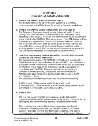 E-mail:morning@bsnl.in 41 17/03/2015
Phone:9847041681
CHAPTERCHAPTERCHAPTERCHAPTER----7777
FREQUENTLY ASKED QUESTIONSFREQUENTLY ASKED QUESTIONSFREQUENTLY ASKED QUESTIONSFREQUENTLY ASKED QUESTIONS
1.1.1.1. What is the SA8000 Standard and who uses it?What is the SA8000 Standard and who uses it?What is the SA8000 Standard and who uses it?What is the SA8000 Standard and who uses it?
The SA8000 standard and verification system is a credible,
comprehensive and efficient tool for assuring humane workplaces.
2.2.2.2. What is the SA8000 Guidance Document and who uses it?What is the SA8000 Guidance Document and who uses it?What is the SA8000 Guidance Document and who uses it?What is the SA8000 Guidance Document and who uses it?
The Guidance Document is an important piece of work. It goes
through the nine elements of the standard and interprets them
according to the original intent of the international, multi-stakeholder
group that drafted SA8000. This same group – the SAI Advisory Board
– reviews and approves of Guidance Document text and revisions.
The Guidance Document acts as a field guide to help auditors pay
close attention to some of the important issues involved in the
auditing process, and it also serves as an implementation guide for
the companies interested in adopting the SA8000 system.
3.3.3.3. How does my company becomeHow does my company becomeHow does my company becomeHow does my company become AAAAccreditedccreditedccreditedccredited to certify factories andto certify factories andto certify factories andto certify factories and
facilities to thfacilities to thfacilities to thfacilities to the SA8000 Standard?e SA8000 Standard?e SA8000 Standard?e SA8000 Standard?
The accreditation process for SA8000 certification is managed by
Social Accountability Accreditation Services (SAAS). Accreditation is
a process similar to licensing, wherein SAAS evaluates an applicant
certification firm's capacity to thoroughly audit a workplace for
compliance with SA8000. This process includes an audit of a
company's written policies, procedures and documentation.
Accreditation applicants must demonstrate adherence to SAAS
accreditation criteria.
The ongoing accreditation process also includes the following:
1. Office audit: Office review and interview with staff
2. Witness audit: Observation of auditors conducting SA8000 audits
3. Periodic re-evaluation: Surveillance audits.
4.4.4.4. What is SAI?What is SAI?What is SAI?What is SAI?
SAI is a non-governmental, international, multi-stakeholder
organization dedicated to improving workplaces and communities by
developing and implementing socially responsible standards.
SAI convenes key stakeholders to develop consensus-based
voluntary standards, conducts cost-benefit research, accredits
auditors, provides training and technical assistance, and assists
corporations in improving social compliance in their supply chains.
 