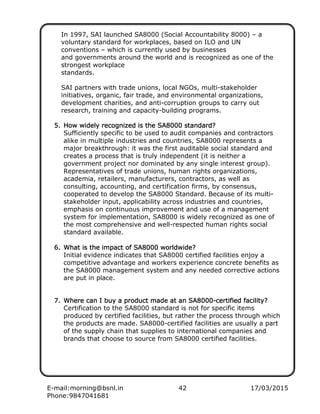 E-mail:morning@bsnl.in 42 17/03/2015
Phone:9847041681
In 1997, SAI launched SA8000 (Social Accountability 8000) – a
voluntary standard for workplaces, based on ILO and UN
conventions – which is currently used by businesses
and governments around the world and is recognized as one of the
strongest workplace
standards.
SAI partners with trade unions, local NGOs, multi-stakeholder
initiatives, organic, fair trade, and environmental organizations,
development charities, and anti-corruption groups to carry out
research, training and capacity-building programs.
5.5.5.5. How widely recognized is the SA8000 standard?How widely recognized is the SA8000 standard?How widely recognized is the SA8000 standard?How widely recognized is the SA8000 standard?
Sufficiently specific to be used to audit companies and contractors
alike in multiple industries and countries, SA8000 represents a
major breakthrough: it was the first auditable social standard and
creates a process that is truly independent (it is neither a
government project nor dominated by any single interest group).
Representatives of trade unions, human rights organizations,
academia, retailers, manufacturers, contractors, as well as
consulting, accounting, and certification firms, by consensus,
cooperated to develop the SA8000 Standard. Because of its multi-
stakeholder input, applicability across industries and countries,
emphasis on continuous improvement and use of a management
system for implementation, SA8000 is widely recognized as one of
the most comprehensive and well-respected human rights social
standard available.
6.6.6.6. What is the impact of SA8000 worldwide?What is the impact of SA8000 worldwide?What is the impact of SA8000 worldwide?What is the impact of SA8000 worldwide?
Initial evidence indicates that SA8000 certified facilities enjoy a
competitive advantage and workers experience concrete benefits as
the SA8000 management system and any needed corrective actions
are put in place.
7.7.7.7. Where can I buy a product made at an SA8000Where can I buy a product made at an SA8000Where can I buy a product made at an SA8000Where can I buy a product made at an SA8000----certified facility?certified facility?certified facility?certified facility?
Certification to the SA8000 standard is not for specific items
produced by certified facilities, but rather the process through which
the products are made. SA8000-certified facilities are usually a part
of the supply chain that supplies to international companies and
brands that choose to source from SA8000 certified facilities.
 