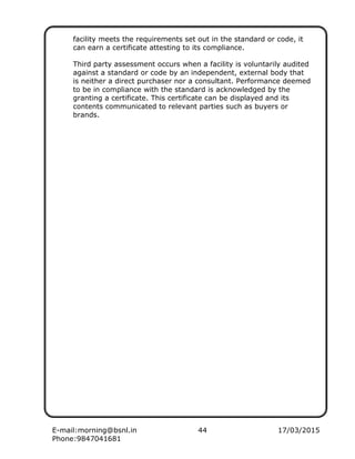E-mail:morning@bsnl.in 44 17/03/2015
Phone:9847041681
facility meets the requirements set out in the standard or code, it
can earn a certificate attesting to its compliance.
Third party assessment occurs when a facility is voluntarily audited
against a standard or code by an independent, external body that
is neither a direct purchaser nor a consultant. Performance deemed
to be in compliance with the standard is acknowledged by the
granting a certificate. This certificate can be displayed and its
contents communicated to relevant parties such as buyers or
brands.
 