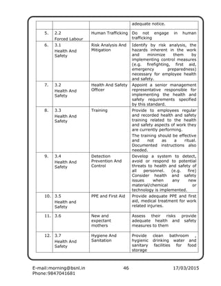 E-mail:morning@bsnl.in 46 17/03/2015
Phone:9847041681
adequate notice.
5. 2.2
Forced Labour
Human Trafficking Do not engage in human
trafficking
6. 3.1
Health And
Safety
Risk Analysis And
Mitigation
Identify by risk analysis, the
hazards inherent in the work
and minimize them by
implementing control measures
(e.g. firefighting, first aid,
emergency preparedness)
necessary for employee health
and safety.
7. 3.2
Health And
Safety
Health And Safety
Officer
Appoint a senior management
representative responsible for
implementing the health and
safety requirements specified
by this standard.
8. 3.3
Health And
Safety
Training Provide to employees regular
and recorded health and safety
training related to the health
and safety aspects of work they
are currently performing.
The training should be effective
and not as a ritual.
Documented instructions also
needed.
9. 3.4
Health And
Safety
Detection
Prevention And
Control
Develop a system to detect,
avoid or respond to potential
threats to health and safety of
all personnel. (e.g. fire)
Consider health and safety
issues when any new
material/chemical or
technology is implemented.
10. 3.5
Health and
Safety
PPE and First Aid Provide adequate PPE and first
aid, medical treatment for work
related injuries.
11. 3.6 New and
expectant
mothers
Assess their risks provide
adequate health and safety
measures to them
12. 3.7
Health And
Safety
Hygiene And
Sanitation
Provide clean bathroom ,
hygienic drinking water and
sanitary facilities for food
storage
 