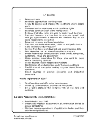 E-mail:morning@bsnl.in 5 17/03/2015
Phone:9847041681
1.4 Benefits1.4 Benefits1.4 Benefits1.4 Benefits
• Fewer accidents
• Enhanced opportunities to be organized
• A way to address and improve the conditions where people
work
• Increased worker awareness about core labor rights
• Enhanced communication to the management
• Evidence that labor rights are good for society and business
• Improved business practices lead to economic growth and
new job opportunities A credible and effective way to put
social responsibility into action
• Enhanced company and brand reputation
• Improved employee recruitment, retention and performance
• Gains in quality and productivity
• Savings from fewer workdays lost and lower insurance bills
• Less expensive than an internal compliance program
• Better relationships among workers, trade unions, companies,
customers, NGOs and government
• Clear, credible information for those who want to make
ethical purchasing decisions
• Useful data for socially responsible investors
• Identification of products made under humane conditions
• Identification of companies making progress toward humane
conditions
• Broad coverage of product categories and production
geography
Why to implement SAWhy to implement SAWhy to implement SAWhy to implement SA 8000?8000?8000?8000?
• To differentiate and offer value to customers.
• Driven by commitment to provide safe workplaces.
• Set a global standard that complies with all local laws and
customs.
1.5 Social Accountability International (SAI)1.5 Social Accountability International (SAI)1.5 Social Accountability International (SAI)1.5 Social Accountability International (SAI)
Established in May 1997
Undertakes impartial assessment of SA certification bodies to
assure competence
Monitors ongoing compliance of certification bodies and their
documented procedures
 