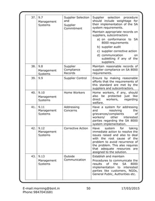 E-mail:morning@bsnl.in 50 17/03/2015
Phone:9847041681
37. 9.7
Management
Systems
Supplier Selection
and
Supplier
Commitment
Supplier selection procedure
should include weightage for
their implementation of the SA
system requirements.
Maintain appropriate records on
suppliers, subcontractors
a) on conformance to SA
8000 requirements
b) supplier audit
c) supplier corrective action
d) communication on
subletting if any of the
suppliers.
38. 9.8
Management
Systems
Supplier
Compliance
Records
Maintain reasonable records of
supplier compliance on SA 8000
requirements.
39. 9.9 Supplier Control Ensure by making reasonable
efforts that the requirements of
this standard are met by the
suppliers and subcontractors.
40. 9.10
Management
Systems
Home Workers Home workers, if any, should
also be protected just like
direct workers, regarding
welfare.
41. 9.11
Management
Systems
Addressing
Concerns
Have a system for addressing
and resolving the
grievances/complaints of
workers/ other interested
parties regarding the SA 8000
system implementation.
42. 9.12
Management
Systems
Corrective Action Have system for taking
immediate action to resolve the
issues raised and also to deal
with the root cause of the
problem to avoid recurrence of
the problem. This also requires
that adequate resources are
assigned to the solution.
43. 9.13
Management
Systems
Outside
Communication
Establish and maintain
Procedures to communicate the
results of the SA 8000
implementation to interested
parties like customers, NGOs,
General Public, Authorities etc.
 