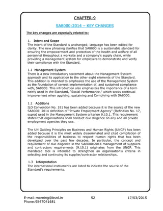 E-mail:morning@bsnl.in 52 17/03/2015
Phone:9847041681
CHAPTERCHAPTERCHAPTERCHAPTER----9999
SSSSAAAA8000800080008000::::2014201420142014 –––– KKKKEEEEYYYY CCCCHHHHANGESANGESANGESANGES
TTTThhhheeee kkkkeeeeyyyy cccchhhhaaaangngngngeeeessss aaaarrrreeee eeeespspspspeeeeciciciciaaaallyllyllylly rrrreeeelatlatlatlateeeedddd to:to:to:to:
1. IIIInnnnttttentententent aaaandndndnd ScopeScopeScopeScope
The intent of the Standard is unchanged; language has been edited for
clarity. The new phrasing clarifies that SA8000 is a sustainable standard for
ensuring the empowerment and protection of the health and welfare of all
personnel throughout a worksite and a company’s supply chain, while
providing a management system for employers to demonstrate and verify
their compliance with the Standard.
1.1 MMMMaaaannnnaaaagegegegemmmmentententent SSSSyyyyststststemememem
There is a new introductory statement about the Management System
approach and its application to the other eight elements of the Standard.
This addition is intended to emphasize the use of the Management System
as the foundation of correct implementation of, and sustained compliance
with, SA8000. This introduction also emphasizes the importance of a term
newly used in the Standard, “Social Performance,” which seeks continual
improvement when applying, sustaining and Complying with SA8000.
1.2 AddAddAddAdditiitiitiitionsonsonsons
ILO Convention No. 181 has been added because it is the source of the new
SA8000: 2014 definition of “Private Employment Agency” (Definition No. 17,
supra) used in the Management System criterion 9.10.1. This requirement
states that organisations shall conduct due diligence on any and all private
employment agencies they use.
The UN Guiding Principles on Business and Human Rights (UNGP) has been
added because it is the most widely disseminated and cited compilation of
the responsibilities of business to respect human rights that has been
developed over the past few decades. In particular, the concept and
requirement of due diligence in the SA8000:2014 management of suppliers
and contractors requirements (9.10.1) originates from the UNGP. This
mandated tool is intended to strengthen an organisation’s criteria in
selecting and continuing its supplier/contractor relationships.
1.3 IIIInnnntttterperperperprrrreeeettttaaaattttiiiionononon
The international instruments are listed to indicate the source of the
Standard’s requirements.
 