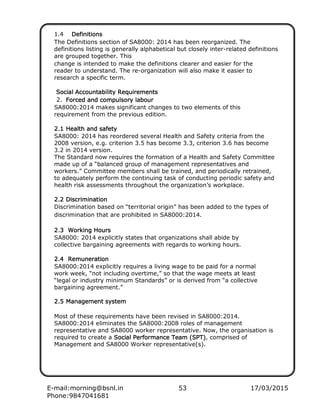 E-mail:morning@bsnl.in 53 17/03/2015
Phone:9847041681
1.4 DDDDefinefinefinefiniiiittttiiiionsonsonsons
The Definitions section of SA8000: 2014 has been reorganized. The
definitions listing is generally alphabetical but closely inter-related definitions
are grouped together. This
change is intended to make the definitions clearer and easier for the
reader to understand. The re-organization will also make it easier to
research a specific term.
SocSocSocSociaiaiaiallll AAAAcccccouncouncouncountatatatabbbbililililiiiittttyyyy RRRRequequequequiiiirerereremmmmenenenenttttssss
2. FoFoFoForrrrcedcedcedced aaaand cond cond cond commmmpupupupulslslslsoooorrrryyyy lalalalabourbourbourbour
SA8000:2014 makes significant changes to two elements of this
requirement from the previous edition.
2.12.12.12.1 HeHeHeHealtaltaltalthhhh aaaannnndddd sasasasaffffeeeettttyyyy
SA8000: 2014 has reordered several Health and Safety criteria from the
2008 version, e.g. criterion 3.5 has become 3.3, criterion 3.6 has become
3.2 in 2014 version.
The Standard now requires the formation of a Health and Safety Committee
made up of a “balanced group of management representatives and
workers.” Committee members shall be trained, and periodically retrained,
to adequately perform the continuing task of conducting periodic safety and
health risk assessments throughout the organization’s workplace.
2.22.22.22.2 DisDisDisDiscrimicrimicrimicriminnnnaaaattttiiiionononon
Discrimination based on “territorial origin” has been added to the types of
discrimination that are prohibited in SA8000:2014.
2.32.32.32.3 WWWWororororkkkkiiiing Houng Houng Houng Hourrrrssss
SA8000: 2014 explicitly states that organizations shall abide by
collective bargaining agreements with regards to working hours.
2.42.42.42.4 RRRRemuneremuneremuneremuneratiatiatiationononon
SA8000:2014 explicitly requires a living wage to be paid for a normal
work week, “not including overtime,” so that the wage meets at least
“legal or industry minimum Standards” or is derived from “a collective
bargaining agreement.”
2.52.52.52.5 MMMMaaaannnnaaaagegegegemmmmentententent ssssyyyyssssttttemememem
Most of these requirements have been revised in SA8000:2014.
SA8000:2014 eliminates the SA8000:2008 roles of management
representative and SA8000 worker representative. Now, the organisation is
required to create a SocSocSocSociiiiaaaallll PPPPererererfffforororormmmmaaaancencencence TTTTeeeeaaaammmm ((((SSSSPT)PT)PT)PT), comprised of
Management and SA8000 Worker representative(s).
 