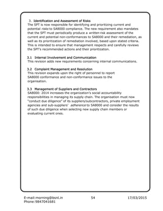E-mail:morning@bsnl.in 54 17/03/2015
Phone:9847041681
3. IIIIdendendendentitititiffffiiiiccccaaaatitititionononon aaaand And And And Asssssssseeeessssssssmmmment ofent ofent ofent of RRRRisisisiskkkkssss
The SPT is now responsible for identifying and prioritizing current and
potential risks to SA8000 compliance. The new requirement also mandates
that the SPT must periodically produce a written risk assessment of the
current and potential non-conformances to SA8000 and their remediation, as
well as its prioritization of remediation involved, based upon stated criteria.
This is intended to ensure that management respects and carefully reviews
the SPT’s recommended actions and their prioritization.
3.13.13.13.1 IIIInnnntttterererernnnnaaaallll IIIInvonvonvonvollllvementvementvementvement aaaand Cond Cond Cond Commmmmmmmununununiiiiccccatiatiatiationononon
This revision adds new requirements concerning internal communications.
3.23.23.23.2 CoCoCoCommmmpppplailailailaintntntnt MMMMaaaannnnaaaagegegegemmmmeeeentntntnt aaaandndndnd RRRReeeessssoooolllluuuuttttiiiionononon
This revision expands upon the right of personnel to report
SA8000 conformance and non-conformance issues to the
organisation.
3.33.33.33.3 MMMMaaaannnnaaaagegegegemmmmentententent of Suppof Suppof Suppof Supplllliiiiersersersers aaaand Cond Cond Cond Connnnttttrarararactctctctoooorrrrssss
SA8000: 2014 increases the organization’s social accountability
responsibilities in managing its supply chain. The organisation must now
“conduct due diligence” of its suppliers/subcontractors, private employment
agencies and sub-suppliers’ adherence to SA8000 and consider the results
of such due diligence when selecting new supply chain members or
evaluating current ones.
 
