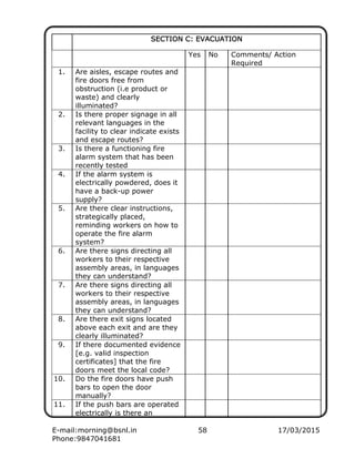E-mail:morning@bsnl.in 58 17/03/2015
Phone:9847041681
SECTION C: EVACUATIONSECTION C: EVACUATIONSECTION C: EVACUATIONSECTION C: EVACUATION
Yes No Comments/ Action
Required
1. Are aisles, escape routes and
fire doors free from
obstruction (i.e product or
waste) and clearly
illuminated?
2. Is there proper signage in all
relevant languages in the
facility to clear indicate exists
and escape routes?
3. Is there a functioning fire
alarm system that has been
recently tested
4. If the alarm system is
electrically powdered, does it
have a back-up power
supply?
5. Are there clear instructions,
strategically placed,
reminding workers on how to
operate the fire alarm
system?
6. Are there signs directing all
workers to their respective
assembly areas, in languages
they can understand?
7. Are there signs directing all
workers to their respective
assembly areas, in languages
they can understand?
8. Are there exit signs located
above each exit and are they
clearly illuminated?
9. If there documented evidence
[e.g. valid inspection
certificates] that the fire
doors meet the local code?
10. Do the fire doors have push
bars to open the door
manually?
11. If the push bars are operated
electrically is there an
 