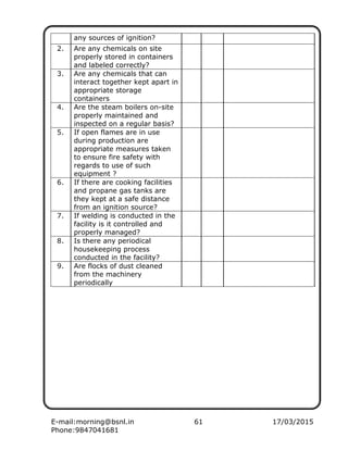E-mail:morning@bsnl.in 61 17/03/2015
Phone:9847041681
any sources of ignition?
2. Are any chemicals on site
properly stored in containers
and labeled correctly?
3. Are any chemicals that can
interact together kept apart in
appropriate storage
containers
4. Are the steam boilers on-site
properly maintained and
inspected on a regular basis?
5. If open flames are in use
during production are
appropriate measures taken
to ensure fire safety with
regards to use of such
equipment ?
6. If there are cooking facilities
and propane gas tanks are
they kept at a safe distance
from an ignition source?
7. If welding is conducted in the
facility is it controlled and
properly managed?
8. Is there any periodical
housekeeping process
conducted in the facility?
9. Are flocks of dust cleaned
from the machinery
periodically
 