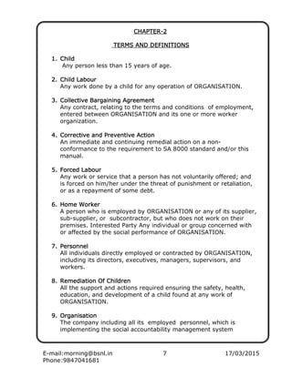 E-mail:morning@bsnl.in 7 17/03/2015
Phone:9847041681
CHAPTERCHAPTERCHAPTERCHAPTER----2222
TERMS AND DEFINITIONSTERMS AND DEFINITIONSTERMS AND DEFINITIONSTERMS AND DEFINITIONS
1.1.1.1. ChildChildChildChild
Any person less than 15 years of age.
2.2.2.2. Child LabourChild LabourChild LabourChild Labour
Any work done by a child for any operation of ORGANISATION.
3.3.3.3. Collective Bargaining AgreementCollective Bargaining AgreementCollective Bargaining AgreementCollective Bargaining Agreement
Any contract, relating to the terms and conditions of employment,
entered between ORGANISATION and its one or more worker
organization.
4.4.4.4. Corrective and Preventive ActionCorrective and Preventive ActionCorrective and Preventive ActionCorrective and Preventive Action
An immediate and continuing remedial action on a non-
conformance to the requirement to SA 8000 standard and/or this
manual.
5.5.5.5. ForForForForced Labourced Labourced Labourced Labour
Any work or service that a person has not voluntarily offered; and
is forced on him/her under the threat of punishment or retaliation,
or as a repayment of some debt.
6.6.6.6. Home WorkerHome WorkerHome WorkerHome Worker
A person who is employed by ORGANISATION or any of its supplier,
sub-supplier, or subcontractor, but who does not work on their
premises. Interested Party Any individual or group concerned with
or affected by the social performance of ORGANISATION.
7.7.7.7. PersonnelPersonnelPersonnelPersonnel
All individuals directly employed or contracted by ORGANISATION,
including its directors, executives, managers, supervisors, and
workers.
8.8.8.8. Remediation Of ChildrenRemediation Of ChildrenRemediation Of ChildrenRemediation Of Children
All the support and actions required ensuring the safety, health,
education, and development of a child found at any work of
ORGANISATION.
9.9.9.9. OrganisationOrganisationOrganisationOrganisation
The company including all its employed personnel, which is
implementing the social accountability management system
 