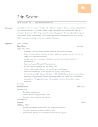 Erin
Saxton
Erin Saxton
Phone: (503) 680-1251 Email: erinsaxton1@gmail.com
Summary Graduated from the University of Nevada, with a Bachelor’s Degree in Business Marketing. Played on the
UNR Women’s Division 1 Soccer team, where I made the Academic All-Mountain West team all 8
semesters. Experience in Marketing, Human Resources, Management, Recruiting, Event Planning and
Sales. Possess strong customer service skills, written and verbal communication skills, multi-tasking
abilities, competiveness, high energy and productive leadership.
Experience Urban Outfitters-
Talent Intern [January
2016- May 2016]
◦ Implement, communicate and manage employee policies and procedures
◦ Create, execute and track recruiting strategies, application progress, set up interviews, run
background checks and orientation
◦ Manage every step of employee onboarding process, and complete e-verify for I-9
documentation
◦ Daily use of various Microsoft Office applications
◦ Run the company Facebook and Job posting sites
◦ Analyze, track, record and report correct information and data entry
◦ Professional and efficient phone etiquette and written communication
◦ Worked daily with ADP Manager Self Service HRIS, KRONOS Payroll System, Success Factors
application tracking system, Enwisen onboarding system and E-verify. I-9 documentation.
◦ Screened over 700 applications, over 120 scheduled interviews, 45 new hires through
onboarding.
The Niche –
Sales Associate [May 2014-
January 2015]
◦ Conducted sales practices
◦ Created effective displays and floor plans
◦ Managed pricing, inventory and ordering
Hall Street Grill –
Hostess [March
2012-July 2012]
◦ Trained in excellent customer service and professional behavior
◦ Practiced professional language and phone skills
◦ Demonstrated efficient time management and multi-tasking skills
 