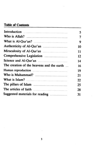 Tebleof Contents
Table of Contents
Introduction
Introduction                                  5
                                              5
Who is Allah?
Who is Allah?                                 7
                                              7
What is Al-Qur'an?
What is Al..Qur'an? .                         9
                                              9
Authenticity of Al-Qur'an
Authenticity of AI..Qur'an                   10
                                             10
Miraculosity Al-Qur'an
             of
Miraculosity of AI-Qur'an                    111
                                             1
Comprehensive   Legislation
Comprehensive Legislation                    12
                                             12
Science  and Al-Qur'an
Science and AI-Qur'an                        14
                                             t4
The creation the heavens     and the earth
The creation of the heavens and the earth    l6
                                             16
Humanreproduction
Human reproduction                           19
                                             19
Who is Muhammad?
Who is Muhammad?                             2l
                                             21
What is Islam?
What is Islam?            ..                 22
                                             22
The pillars Islam
The pillars of Islam                         25
                                             25
The articles faith
The articles of faith                        28
                                             28
Suggested
Suggested materialsfor reading
           materials   reading               31
                                             31




                          3
 