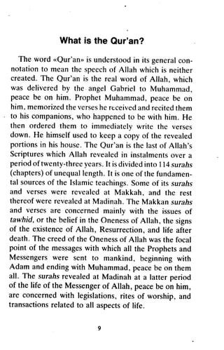 What is the Qur'an?
               What is the Qur'an?

   The word <<Qur'an'is understoodin its general con-
   The word «Qur'an» is understood in its general con-
 notation to mean the speechof Allah which is neither
notation to mean the speech of Allah which is neither
created. The Qur'an is the real word of Allah, which
 created.The Qur'an is the real word of Allah, which
 was delivered by the angel Gabriel to Muhammad,
was delivered by the" angel Gabriel to Muhammad,
 peace be on him. Prophet Muhammad, peace be on
peace be on him. Prophet Muhammad, peace be on
 him, memorizedthe verses receivedand recitedthem
him, memorized the verses he received and recited them
                              he
 to his companions,who happened be
to his companions, who happened to be with him. He  him.
 then ordered them to immediately write the verses
then ordered them to immediately write the verses
 down.       himself used to keep a copy
down. He himself used to keep a copy of the revealed
                                               the revealed
 portions in his house.The Qur'an is the last Allah's
portions in his house. The Qur'an is the last of Allah's
 Scriptureswhich           revealed instalmentsover
Scriptures which Allah revealed in instalments over a
period twenty-threeyears.[t is divided            114surahs
period of twenty-three years. It is divided into 114 surafts
 (chapters) unequallength. is one the fundamen,
(chapters) of unequal length . It is one of the fundamen-
tal sources the Islamic teachings.       Some its surahs
tal sources of the Islamic teachings. Some of its surafis
and verses were revealed
and verses were revealed at Makkah, and the rest
                                   Makkah, and the rest
thereof were revealedat Madinah.
thereof were revealed at Madinah. The Makkan surahs
                                            Makkan surahs
and verses are concerned
and verses are concerned mainly with the issues of issues of
 tawhid, the belief the Oneness
 tawhid, or the belief in the onenessof Allah, the signs
                                                       signs
of the existence of Allah, Resurrection, and life after
        existenceof           Resurrection, and
death. The creed of the onenessof Allah was the focal
death.       creed    the Oneness of          was      focal
point of the messages
       of                                     prophets and
               messages with which all the Prophets
Messengers were sent to mankind, beginning with
Messengers were sent                        beginning
Adam and ending with Muhammad, peacebe on them
        and ending        Muhammad, peace              them
all. The surahs revealed at Madinah at a latter period
           surahsrevealed                      latter period
of the life of the Messengerof Allah, peacebe on him,
of          of     Messenger of Allah, peace be on him,
are concerned with legislations,rites of worship, and
are concerned          legislations, rites of worship, and
transactionsrelated to all aspectsof life.
transactions related to all aspects of life.

                            9
 