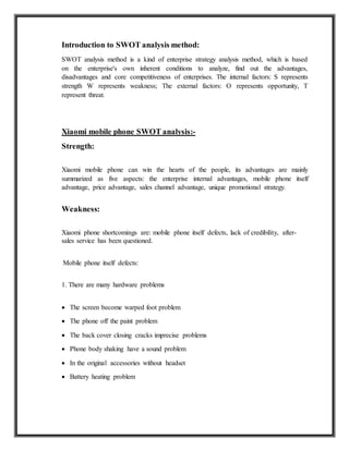 Introduction to SWOT analysis method:
SWOT analysis method is a kind of enterprise strategy analysis method, which is based
on the enterprise's own inherent conditions to analyze, find out the advantages,
disadvantages and core competitiveness of enterprises. The internal factors: S represents
strength W represents weakness; The external factors: O represents opportunity, T
represent threat.
Xiaomi mobile phone SWOT analysis:-
Strength:
Xiaomi mobile phone can win the hearts of the people, its advantages are mainly
summarized as five aspects: the enterprise internal advantages, mobile phone itself
advantage, price advantage, sales channel advantage, unique promotional strategy.
Weakness:
Xiaomi phone shortcomings are: mobile phone itself defects, lack of credibility, after-
sales service has been questioned.
Mobile phone itself defects:
1. There are many hardware problems
 The screen become warped foot problem

 The phone off the paint problem

 The back cover closing cracks imprecise problems

 Phone body shaking have a sound problem

 In the original accessories without headset

 Battery heating problem
 
