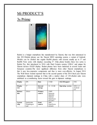 Mi PRODUCT’S
3s Prime
Redmi is a budget smartphone line manufactured by Xiaomi, that was first announced in
July 2013.Redmi phones use the Xiaomi MIUI operating system, a variant of Android.
Models can be divided into regular RedMi phones with screens usually up to 5" and
RedMi Note series with displays exceeding 5". Only phone besides these two series is
Redmi Pro, first introduced in 2016 with Dual Camera system, USB-C and unique for
Xiaomi devices OLED display. Redmi phones have been marketed in several Asian and
European countries.The most significant difference from other Xiaomi smartphones is
that it uses less-expensive components and thus is more cost-effective. In August 2014
The Wall Street Journal reported that in the second quarter of the 2014 fiscal year Xiaomi
smartphone shipment rankings in China with a market share of 14%.Redmi sales were
attributed as a contributing factor toward this gain in shipment rankings.
Display IPS Ram 2/3GB 4GLTESupport YES
Display
size
5" Internal
storage
16 / 32 GB Operating system MIUI v9
Android
6.0
Release
date
2016.4 Primary
camera
13MP
Samsung
ISOCELL
S5K3L8/
OmniVision
OV13853
System
chip
Qualcomm
Snapdragon
430
Front
camera
5MP
OmniVision
OV5670
 