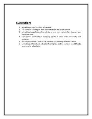 Suggestions
1. Mi mobiles should introduce a low price.
2. The company should give more concentrate on the advertisement.
3. Mi mobiles is available online only but to have more market share they can open
for offline store.
4. More service centre should be set up, so that it create better relationship with
customer.
5. Mi company cannot satisfy to the customer by providing after sale service.
6. Mi mobiles different web site at different prices so that company should fixed a
same rate for all website.
 