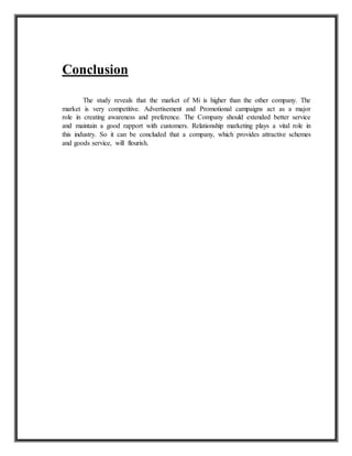 Conclusion
The study reveals that the market of Mi is higher than the other company. The
market is very competitive. Advertisement and Promotional campaigns act as a major
role in creating awareness and preference. The Company should extended better service
and maintain a good rapport with customers. Relationship marketing plays a vital role in
this industry. So it can be concluded that a company, which provides attractive schemes
and goods service, will flourish.
 