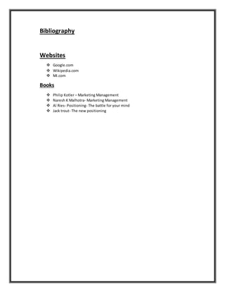 Bibliography
Websites
 Google.com
 Wikipedia.com
 Mi.com
Books
 Philip Kotler – Marketing Management
 Naresh K Malhotra- Marketing Management
 Al Ries- Positioning- The battle for your mind
 Jack trout- The new positioning
 