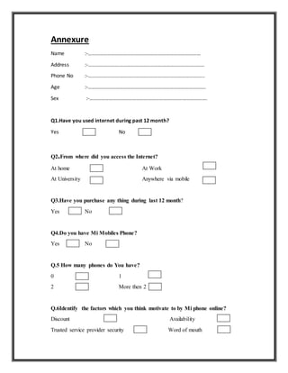 Annexure
Name :-……………………………………………………………………………
Address :-………………………………………………………………………………
Phone No :-……………………………………………………………………………...
Age :-……………………………………………………………………………….
Sex :-……………………………………………………………………………….
Q1.Have you used internet during past 12 month?
Yes No
Q2.From where did you access the Internet?
At home At Work
At University Anywhere via mobile
Q3.Have you purchase any thing during last 12 month?
Yes No
Q4.Do you have Mi Mobiles Phone?
Yes No
Q.5 How many phones do You have?
0 1
2 More then 2
Q.6Identify the factors which you think motivate to by Mi phone online?
Discount Availability
Trusted service provider security Word of mouth
 